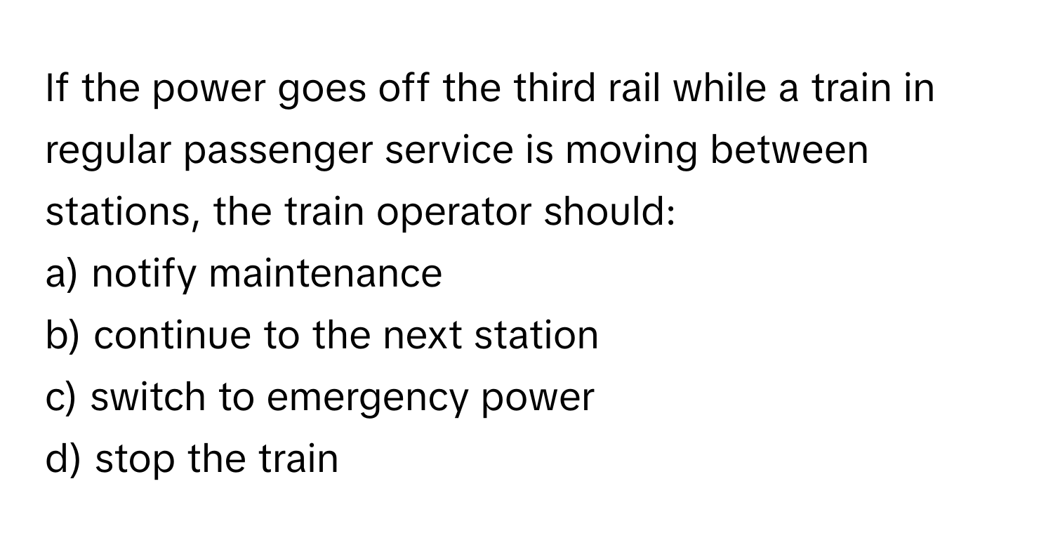 If the power goes off the third rail while a train in regular passenger service is moving between stations, the train operator should:

a) notify maintenance 
b) continue to the next station 
c) switch to emergency power 
d) stop the train