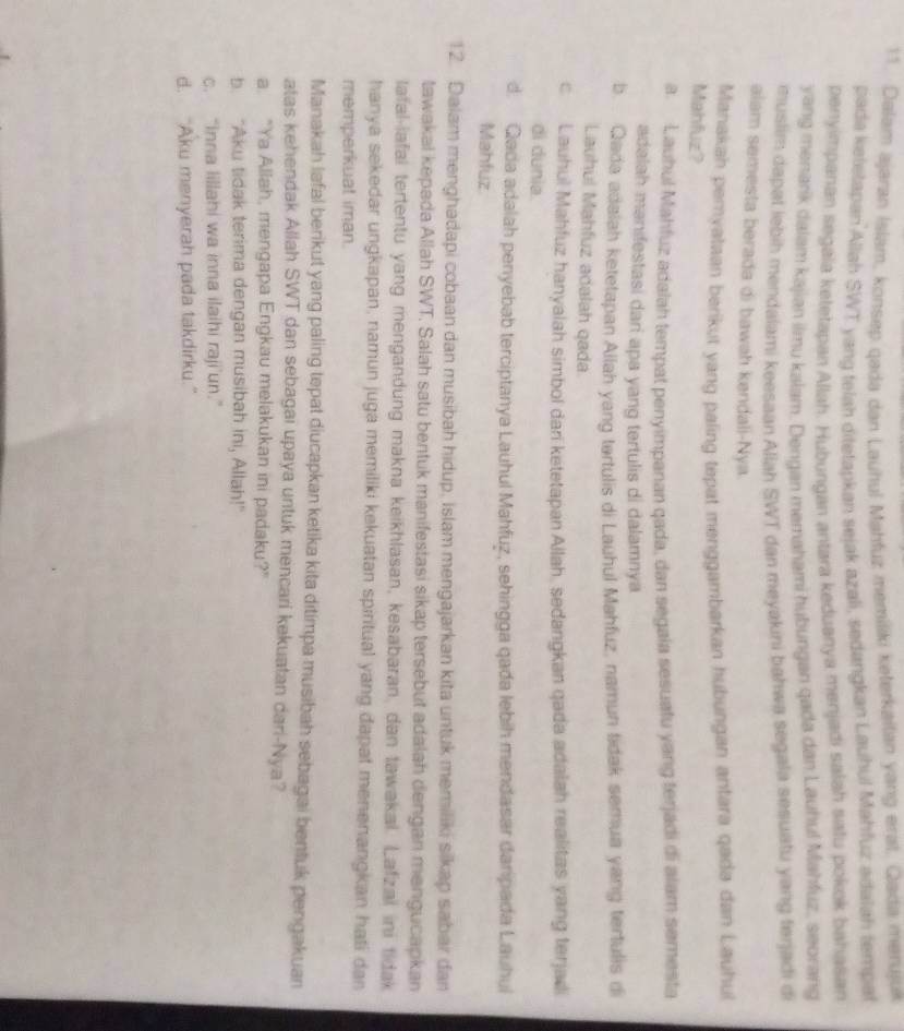 Dalam ajaran Islam, konsep qada dan Lauhul Mahfuz memiliki keterkaitan yang erat. Qada merujuk
pada ketetapan Allah SWT yang telah ditetapkan sejak azali, sedangkan Lauhul Mahfuz adalah tempat
penyimparan segala keletapan Allah. Hubungan antara keduanya menjadi salah satu pokok bahasan
yang menarik dalam kajian ilmu kalam. Dengan memahami hubungan qada dan Lauhuf Mahfuz, seorang
muslim dapal lebih mendaiami keesaan Allah SWT dan meyakini bahwa segala sesuatu yang ferjadi di
alam semesta berada di bawah kəndali-Nya.
Manakah pemyataan berikut yang paling tepat menggambarkan hubungan antara qada dan Lauhul
Mahfuz?
a. Lauhul Mahfuz adalah tempat penyimpanan qada, dan segaia sesuatu yang terjadi di alam semesta
adalah manifestasi dari apa yang tertulis di dalamnya
b. . Qada adalah ketetapan Allah yang tertulis di Lauhul Mahfuz, namun tidak semua yang tertulis di
Lauhul Mahfuz adalah qada
c Lauhul Mahfuz hanyalah simbol dari ketetapan Allah, sedangkan qada adalah realitas yang terjadi
di dunia.
d. Qada adalah penyebab terciptanya Lauhul Mahfuz, sehingga qada lebih mendasar daripada Lauhui
Mahfuz
12. Dalam menghadapi cobaan dan musibah hidup, Islam mengajarkan kita untuk memiliki sikap sabar dan
tawakal kepada Allah SWT. Salah satu bentuk manifestasi sikap tersebut adalah dengan mengucapkan
lafal-iafal tertentu yang mengandung makna keikhlasan, kesabaran, dan tawakal. Lafzal ini tidak
hanya sekedar ungkapan, namun juga memiliki kekuatan spiritual yang đapat menenangkan hati dan
memperkuat iman.
Manakah lafal berikut yang paling tepat diucapkan ketika kita ditimpa musibah sebagai bentuk pengakuan
atas kehendak Allah SWT dan sebagai upaya untuk mencari kekuatan dari-Nya?
a. "Ya Allah, mengapa Engkau melakukan ini padaku?”
b. "Aku tidak terima dengan musibah ini, Allah!"
c. “Inna lillahi wa inna ilaihi raji’un.”
d. “Aku menyerah pada takdirku.”