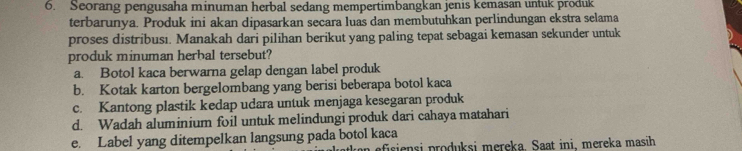 Seorang pengusaha minuman herbal sedang mempertimbangkan jenis kemasan untuk produk
terbarunya. Produk ini akan dipasarkan secara luas dan membutuhkan perlindungan ekstra selama
proses distribusi. Manakah dari pilihan berikut yang paling tepat sebagai kemasan sekunder untuk
produk minuman herbal tersebut?
a. Botol kaca berwarna gelap dengan label produk
b. Kotak karton bergelombang yang berisi beberapa botol kaca
c. Kantong plastik kedap udara untuk menjaga kesegaran produk
d. Wadah aluminium foil untuk melindungi produk dari cahaya matahari
e. Label yang ditempelkan langsung pada botol kaca
pfsiensi produksi mereka. Saat ini, mereka masih