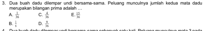 Dua buah dadu dilempar undi bersama-sama. Peluang munculnya jumlah kedua mata dadu
merupakan bilangan prima adalah ...
A.  1/36  C.  4/36  E.  15/36 
B.  1/6  D.  9/36 
4 Due buch dadu dilemnar undi berçen