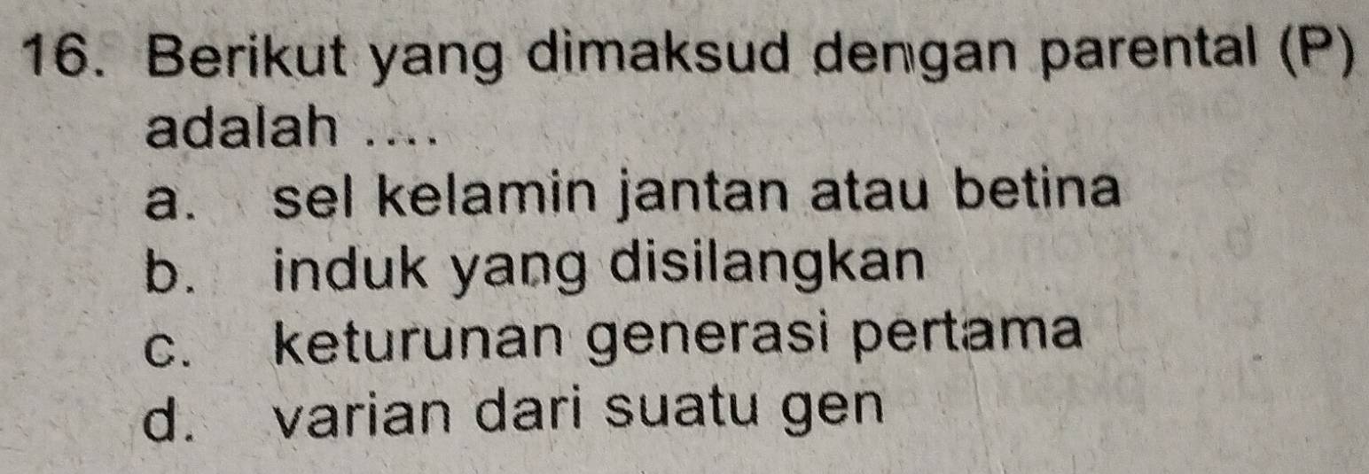 Berikut yang dimaksud dengan parental (P)
adalah ....
a. sel kelamin jantan atau betina
b. induk yang disilangkan
c. keturunan generasi pertama
d. varian dari suatu gen