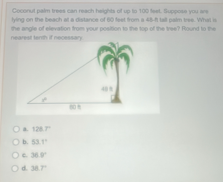 Coconut palm trees can reach heights of up to 100 feet. Suppose you are
lying on the beach at a distance of 60 feet from a 48-ft tall palm tree. What is
the angle of elevation from your position to the top of the tree? Round to the
a. 128.7°
b. 53.1°
C. 36.9°
d. 38.7°