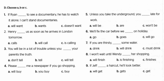 Choose a, b or c.
1. If Ryan_ to see a documentary, he has to watch 5. Unless you take the underground, you_ late for
it alone. I can't stand documentaries. work.
a. will want b. wants c. doesn't want a. will be b. are c. won't be
2. Henry _us as soon as he arrives in London 6. We'll fix the car before we _on holiday.
tomorrow. a. go b. goes c. will go
a. calls b. will call c. is calling 7. If you are thirsty,_ some water.
3. You will be in a lot of trouble unless you _your a. drink b. will drink c. must drink
parents the truth. 8. I won't wait until Wendy _her shopping.
a. don't tell b. telll c. will tell a. will finish b. is finishing c. finishes
4. Please_ me a newspaper if you go shopping. 9. If Jeff _a haircut, he'll look better.
a. will buy b. you buy c. buy a. will get b. gets c. get