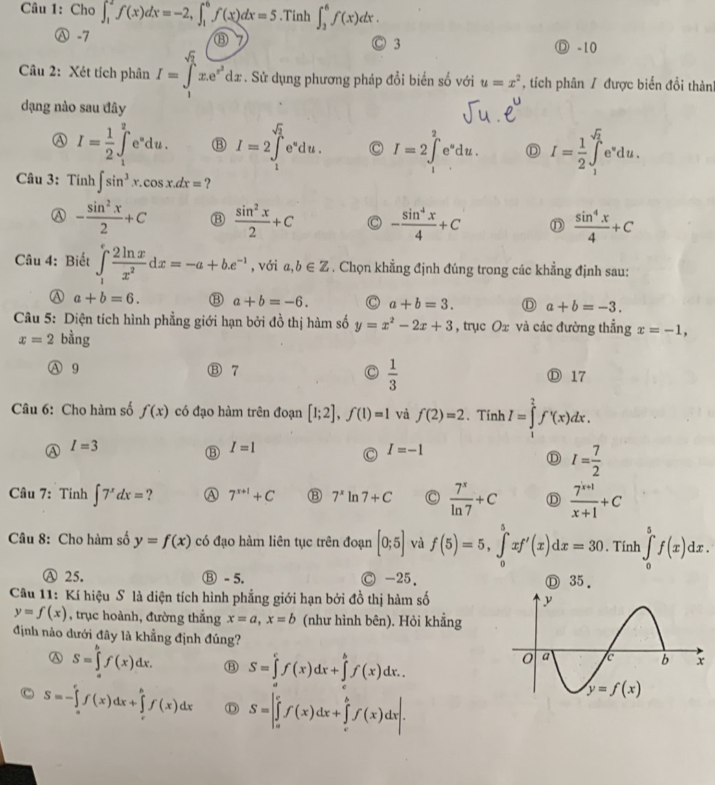 Cho ∈t _1^(2f(x)dx=-2,∈t _1^6f(x)dx=5.Tinh ∈t _2^6f(x)dx.
Ⓐ -7 Ⓓ -10
Ⓒ 3
Câu 2: Xét tích phân I=∈tlimits _1^(sqrt(2))x.e^(x^2))dx. Sử dụng phương pháp đổi biến số với u=x^2 , tích phân / được biển đổi thành
dạng nào sau đây
A I= 1/2 ∈t^2e^udu.du. I=2∈tlimits _1^((sqrt(2))e^udu. C I=2∈tlimits _1^(2e^u)du. D I=frac 1)2∈t _1^((sqrt 2))e^udu.
Câu 3: Tinh∈t sin^3x.cos x.dx= ?
A - sin^2x/2 +C
 sin^2x/2 +C
C - sin^4x/4 +C
D  sin^4x/4 +C
Câu 4: Biết ∈tlimits _1^(efrac 2ln x)x^2dx=-a+b.e^(-1) , với a,b∈ Z. Chọn khẳng định đúng trong các khẳng định sau:
A a+b=6. ⑬ a+b=-6. a+b=3. D a+b=-3.
Câu 5: Diện tích hình phẳng giới hạn bởi đồ thị hàm số y=x^2-2x+3 , trục( ∴ ∠ ADC=∠ BDC và các đường thẳng x=-1,
x=2 bằng
A 9 Ⓑ 7 a  1/3  Ⓓ 17
Câu 6: Cho hàm số f(x) có đạo hàm trên đoạn [1;2],f(1)=1 và f(2)=2. Tính I=∈tlimits _1^(2f^,)(x)dx.
A I=3
⑬ I=1
I=-1
D I= 7/2 
Câu 7: Tinh ∈t 7^xdx= ? A 7^(x+1)+C B 7^x ln 7+C  7^x/ln 7 +C D  (7^(x+1))/x+1 +C
Câu 8: Cho hàm số y=f(x) có đạo hàm liên tục trên đoạn [0;5] và f(5)=5,∈tlimits _0^5xf'(x)dx=30. Tính ∈tlimits _0^5f(x)dx.
A 25. Ⓑ - 5. Ⓒ -25. Ⓓ 35.
Câu 11: Kí hiệu S là diện tích hình phẳng giới hạn bởi đồ thị hàm số
y=f(x) , trục hoành, đường thắng x=a,x=b (như hình bên). Hỏi khẳng
định nào dưới đây là khẳng định đúng?
A S=∈tlimits _a^bf(x)dx. Ⓑ S=∈tlimits _a^cf(x)dx+∈tlimits _c^bf(x)dx..
S=-∈tlimits _a^cf(x)dx+∈tlimits _c^bf(x)dx D S=|∈tlimits _a^cf(x)dx+∈tlimits _c^bf(x)dx|.