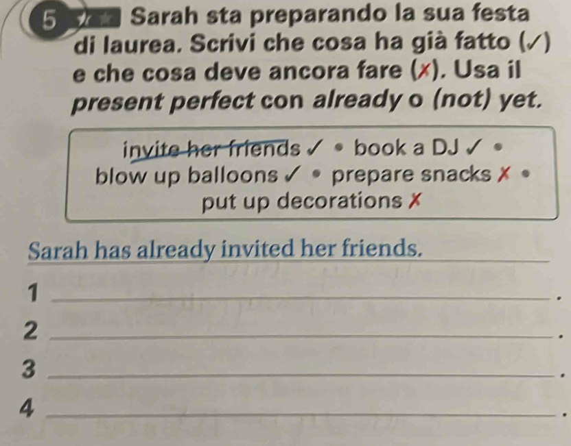 Sa Sarah sta preparando la sua festa 
di laurea. Scrivi che cosa ha già fatto (√) 
e che cosa deve ancora fare (x). Usa il 
present perfect con already o (not) yet. 
invite her friends √ • book a DJ √ 。 
blow up balloons ✓ • prepare snacks ✗ 。 
put up decorations x 
Sarah has already invited her friends._ 
_1 
_2 
. 
_3 
. 
_4 
.