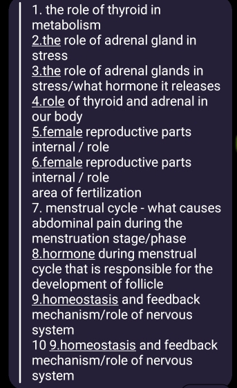 the role of thyroid in 
metabolism 
2.the role of adrenal gland in 
stress 
3.the role of adrenal glands in 
stress/what hormone it releases 
4.role of thyroid and adrenal in 
our body 
5.female reproductive parts 
internal / role 
6.female reproductive parts 
internal / role 
area of fertilization 
7. menstrual cycle - what causes 
abdominal pain during the 
menstruation stage/phase 
8.hormone during menstrual 
cycle that is responsible for the 
development of follicle 
9.homeostasis and feedback 
mechanism/role of nervous 
system 
10 9.homeostasis and feedback 
mechanism/role of nervous 
system