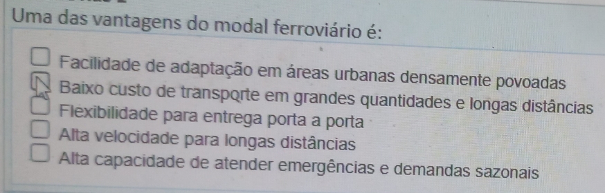 Uma das vantagens do modal ferroviário é:
Facilidade de adaptação em áreas urbanas densamente povoadas
Baixo custo de transporte em grandes quantidades e longas distâncias
Flexibilidade para entrega porta a porta
Alta velocidade para longas distâncias
Alta capacidade de atender emergências e demandas sazonais