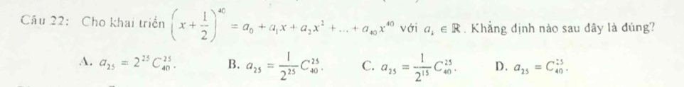 Cho khai triển (x+ 1/2 )^40=a_0+a_1x+a_2x^2+...+a_40x^(40) với a_k∈ R. Khẳng định nào sau đây là đúng?
A. a_25=2^(25)C_(40)^(25). B. a_25= 1/2^(25) C_(40)^(25). C. a_25= 1/2^(15) C_(40)^(25). D. a_25=C_(40)^(25).