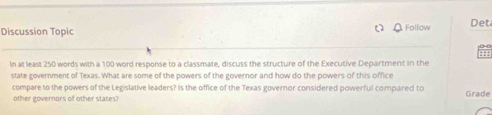 Discussion Topic Follow Det 
In at least 250 words with a 100 word response to a classmate, discuss the structure of the Executive Department in the 
state government of Texas. What are some of the powers of the governor and how do the powers of this office 
compare to the powers of the Legislative leaders? Is the office of the Texas governor considered powerful compared to Grade 
other governors of other states?