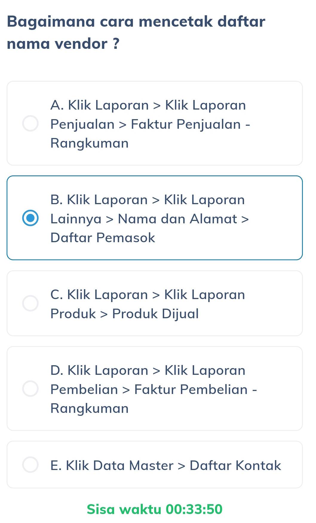 Bagaimana cara mencetak daftar
nama vendor ?
A. Klik Laporan > Klik Laporan
Penjualan > Faktur Penjualan -
Rangkuman
B. Klik Laporan > Klik Laporan
Lainnya > Nama dan Alamat >
Daftar Pemasok
C. Klik Laporan > Klik Laporan
Produk > Produk Dijual
D. Klik Laporan > Klik Laporan
Pembelian > Faktur Pembelian -
Rangkuman
E. Klik Data Master > Daftar Kontak
Sisa waktu 00:33:50