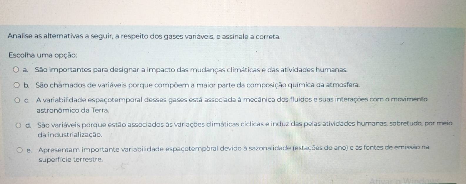 Analise as alternativas a seguir, a respeito dos gases variáveis; e assinale a correta.
Escolha uma opção:
a. São importantes para designar a impacto das mudanças climáticas e das atividades humanas.
b. São chamados de variáveis porque compõem a maior parte da composição química da atmosfera.
c. A variabilidade espaçotemporal desses gases está associada à mecânica dos fluidos e suas interações com o movimento
astronômico da Terra.
d. São variáveis porque estão associados às variações climáticas cíclicas e induzidas pelas atividades humanas, sobretudo, por meio
da industrialização.
e. Apresentam importante variabilidade espaçotempòral devido à sazonalidade (estações do ano) e às fontes de emissão na
superfície terrestre.