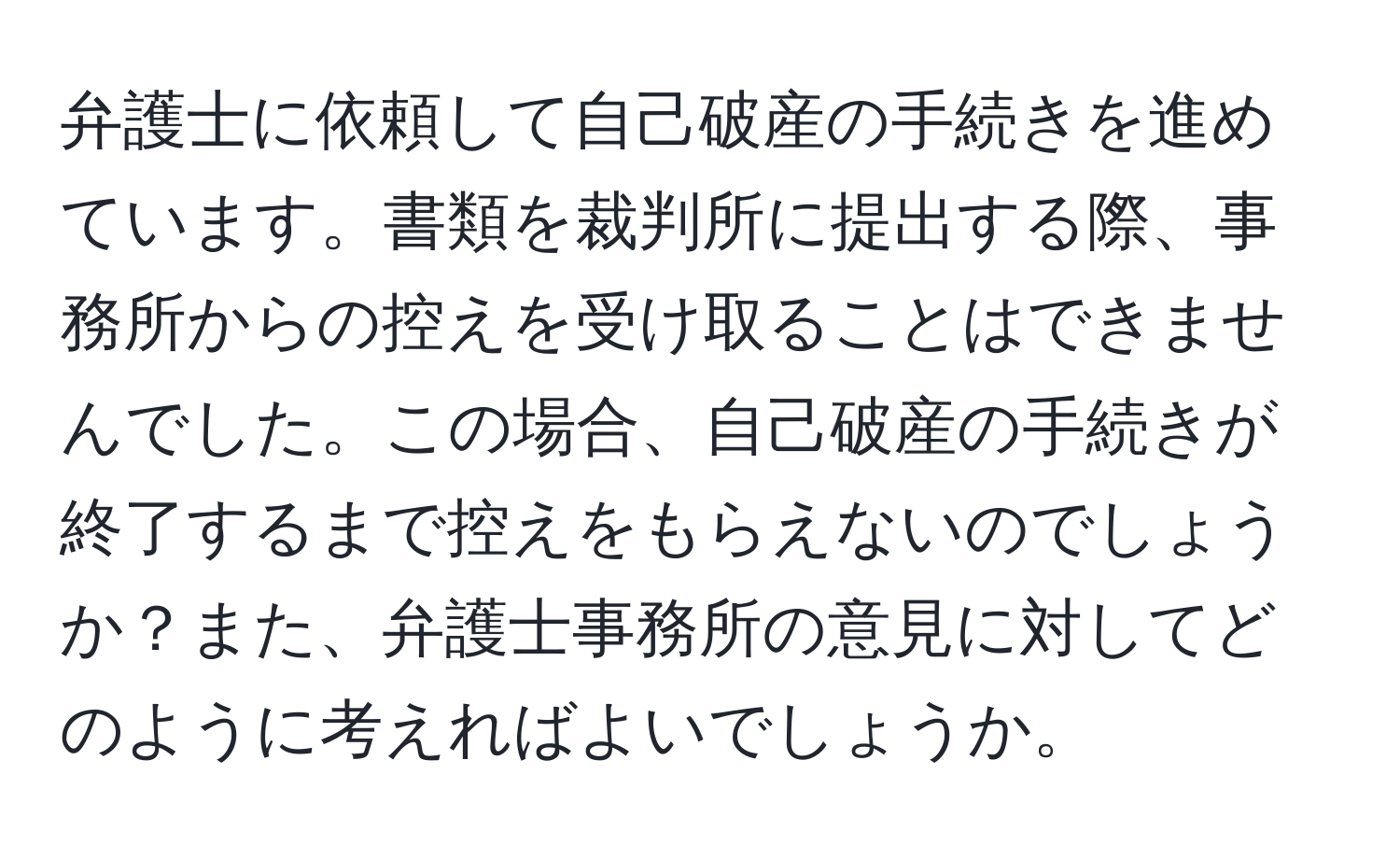 弁護士に依頼して自己破産の手続きを進めています。書類を裁判所に提出する際、事務所からの控えを受け取ることはできませんでした。この場合、自己破産の手続きが終了するまで控えをもらえないのでしょうか？また、弁護士事務所の意見に対してどのように考えればよいでしょうか。