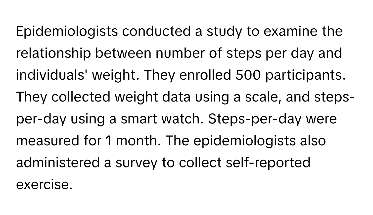 Epidemiologists conducted a study to examine the relationship between number of steps per day and individuals' weight. They enrolled 500 participants. They collected weight data using a scale, and steps-per-day using a smart watch. Steps-per-day were measured for 1 month. The epidemiologists also administered a survey to collect self-reported exercise.