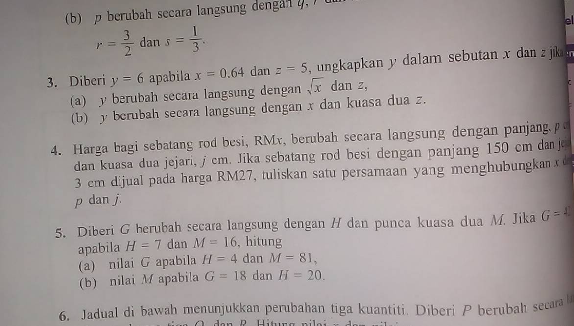 p berubah secara langsung dengan 4, ) (
r= 3/2  dan s= 1/3 . el 
3. Diberi y=6 apabila x=0.64 dan z=5 , ungkapkan y dalam sebutan x dan z jik 
(a) y berubah secara langsung dengan sqrt(x) dan z, 
C 
(b) y berubah secara langsung dengan x dan kuasa dua z. 
4. Harga bagi sebatang rod besi, RMx, berubah secara langsung dengan panjang, p
dan kuasa dua jejari, j cm. Jika sebatang rod besi dengan panjang 150 cm dan je
3 cm dijual pada harga RM27, tuliskan satu persamaan yang menghubungkan x d
p dan j. 
5. Diberi G berubah secara langsung dengan H dan punca kuasa dua M. Jika G=4
apabila H=7 dan M=16 , hitung 
(a) nilai G apabila H=4 dan M=81, 
(b) nilai M apabila G=18 dan H=20. 
6. Jadual di bawah menunjukkan perubahan tiga kuantiti. Diberi P berubah secara l