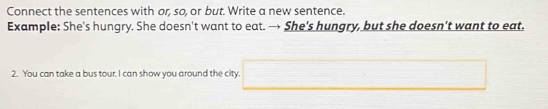 Connect the sentences with or, so, or but. Write a new sentence. 
Example: She's hungry. She doesn't want to eat. → She’s hungry, but she doesn’t want to eat. 
2. You can take a bus tour. I can show you around the city. □