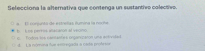 Selecciona la alternativa que contenga un sustantivo colectivo.
a. El conjunto de estrellas ilumina la noche.
b. Los perros atacaron al vecino.
c. Todos los cantantes organizaron una actividad.
d. La nómina fue entregada a cada profesor