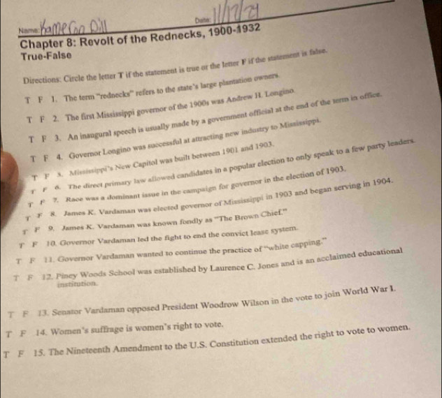 Daiter 
Name 
Chapter 8: Revolt of the Rednecks, 1900-1932 
True-False 
Directions: Circle the letter T if the statement is true or the letter F if the statement is false. 
T F 1. The term “rednecks” refers to the state’s large plantation owners 
T F 2. The first Mississippi governor of the 1900s was Andrew H. Longino. 
T F 3. An inaugural speech is usually made by a government official at the end of the term in office. 
T F 4. Governor Longino was successful at attracting new industry to Mississippi. 
T F 5. Mississippi’s New Capitol was built between 1901 and 1903. 
r F 6. The direct primary law allowed candidates in a popular election to only speak to a few party leaders 
T F 7. Race was a dominant issue in the campaign for governor in the election of 1903. 
T F 8. James K. Vardaman was elected governor of Mississippi in 1903 and began serving in 1904. 
F 9. James K. Vardaman was known fondly as ''The Brown Chief.'' 
T F 10. Governor Vardaman led the fight to end the convict leasc system. 
T F 11. Governor Vardaman wanted to continue the practice of “white capping.” 
T F 12. Piney Woods School was established by Laurence C. Jones and is an acclaimed educational 
institution. 
T F 13. Senator Vardaman opposed President Woodrow Wilson in the vote to join World War I. 
T F 14. Women’s suffrage is women’s right to vote. 
T F 15. The Nineteenth Amendment to the U.S. Constitution extended the right to vote to women.