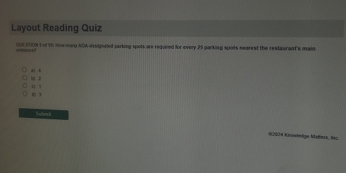 Layout Reading Quiz
entraace? QUESTION 5 of 18: How many ADA designated parking spots are required for every 25 parking spots nearest the restaurant's main
a) 4
b 2
< <tex>1
( 3
Submit
@2024 Knowledge Malters, nc