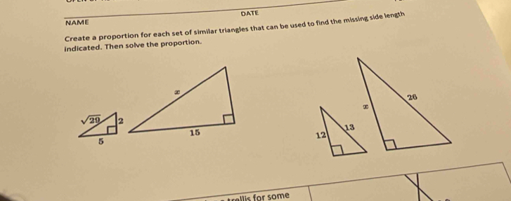 DATE
NAME
Create a proportion for each set of similar triangles that can be used to find the missing side length
indicated. Then solve the proportion.
allis for some