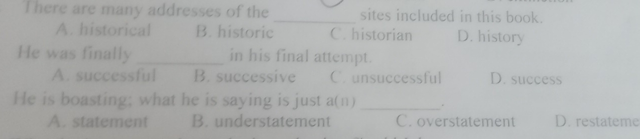 There are many addresses of the _sites included in this book.
A. historical B. historic C. historian D. history
He was finally _in his final attempt.
A. successful B. successive C. unsuccessful D. success
He is boasting; what he is saying is just a(n)_
.
A. statement B. understatement C. overstatement D. restateme