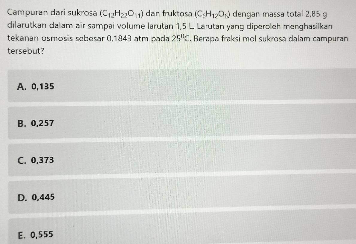 Campuran dari sukrosa (C_12H_22O_11) dan fruktosa (C_6H_12O_6) dengan massa total 2,85 g
dilarutkan dalam air sampai volume larutan 1,5 L. Larutan yang diperoleh menghasilkan
tekanan osmosis sebesar 0,1843 atm pada 25^0C. Berapa fraksi mol sukrosa dalam campuran
tersebut?
A. 0,135
B. 0,257
C. 0,373
D. 0,445
E. 0,555