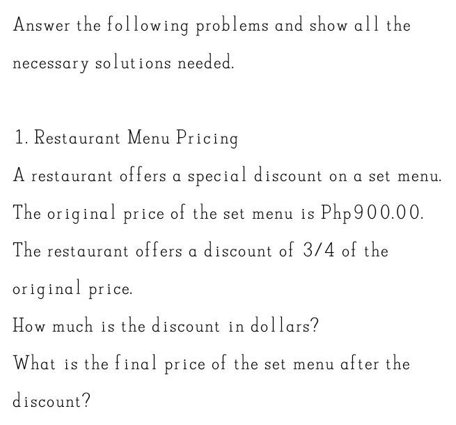 Answer the following problems and show all the 
necessary solutions needed. 
1. Restaurant Menu Pricing 
A restaurant offers a special discount on a set menu. 
The original price of the set menu is Php900.00. 
The restaurant offers a discount of 3/4 of the 
original price. 
How much is the discount in dollars? 
What is the final price of the set menu after the 
discount?