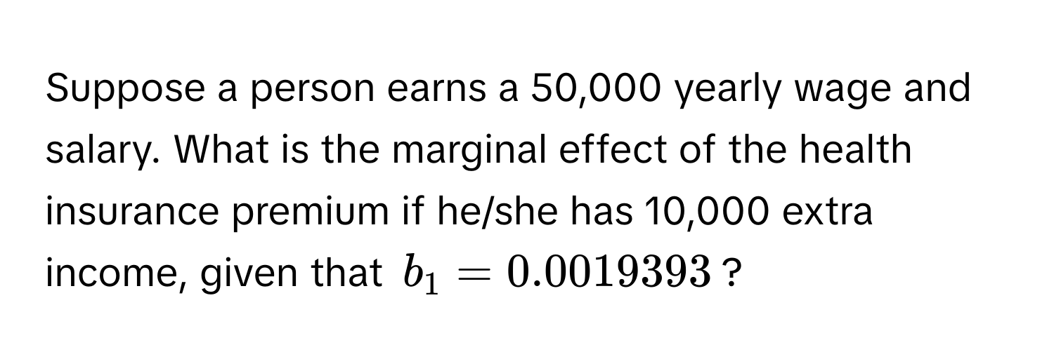 Suppose a person earns a 50,000 yearly wage and salary. What is the marginal effect of the health insurance premium if he/she has 10,000 extra income, given that $b_1 = 0.0019393$?