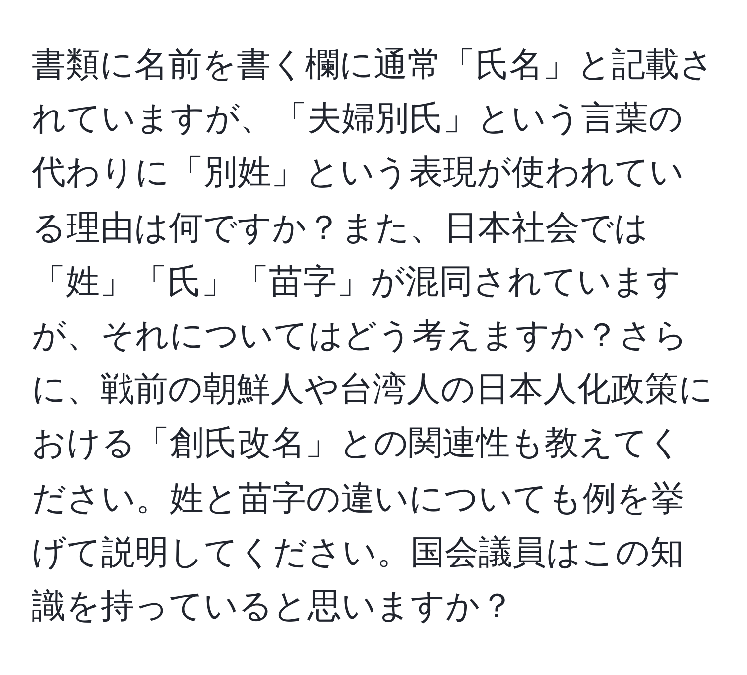 書類に名前を書く欄に通常「氏名」と記載されていますが、「夫婦別氏」という言葉の代わりに「別姓」という表現が使われている理由は何ですか？また、日本社会では「姓」「氏」「苗字」が混同されていますが、それについてはどう考えますか？さらに、戦前の朝鮮人や台湾人の日本人化政策における「創氏改名」との関連性も教えてください。姓と苗字の違いについても例を挙げて説明してください。国会議員はこの知識を持っていると思いますか？