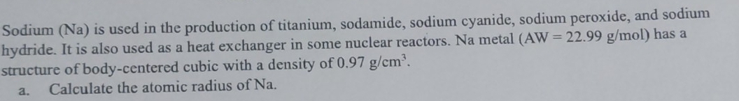 Sodium (Na) is used in the production of titanium, sodamide, sodium cyanide, sodium peroxide, and sodium 
hydride. It is also used as a heat exchanger in some nuclear reactors. Na metal (AW=22.99g/mol) has a 
structure of body-centered cubic with a density of 0.97g/cm^3. 
a. Calculate the atomic radius of Na.