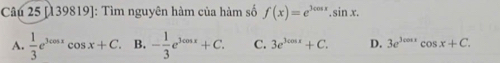 [139819]: Tìm nguyên hàm của hàm số f(x)=e^(3cos x).sin x.
A.  1/3 e^(3cos x)cos x+C. B. - 1/3 e^(3cos x)+C. C. 3e^(3cos x)+C. D. 3e^(3cos x)cos x+C.