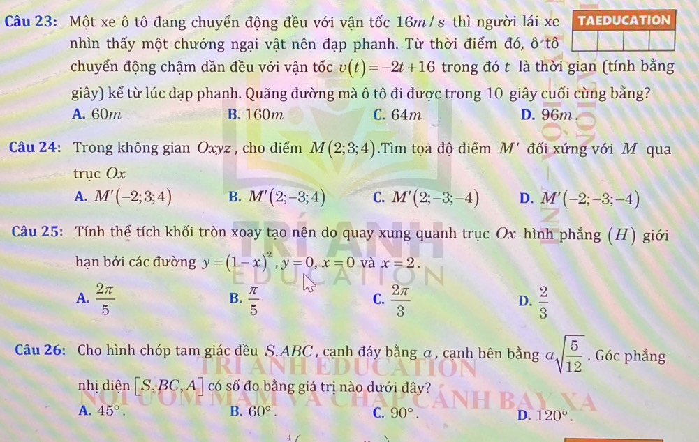 Một xe ô tô đang chuyển động đều với vận tốc 16m / s thì người lái xe TAEDUCATION
nhìn thấy một chướng ngại vật nên đạp phanh. Từ thời điểm đó, ô tô
chuyển động chậm dần đều với vận tốc v(t)=-2t+16 trong đó t là thời gian (tính bằng
giây) kể từ lúc đạp phanh. Quãng đường mà ô tô đi được trong 10 giây cuối cùng bằng?
A. 60m B. 160m C. 64m D. 96m
Câu 24: Trong không gian Oxyz, cho điểm M(2;3;4).Tìm tọa độ điểm M' đối xứng với M qua
trục Ox
A. M'(-2;3;4) B. M'(2;-3;4) C. M'(2;-3;-4) D. M'(-2;-3;-4)
Câu 25: Tính thể tích khối tròn xoay tạo nên do quay xung quanh trục Ox hình phẳng (H) giới
hạn bởi các đường y=(1-x)^2, y=0, x=0 và x=2.
A.  2π /5   π /5   2π /3   2/3 
B.
C.
D.
Câu 26: Cho hình chóp tam giác đều S. ABC , cạnh đáy bằng α, cạnh bên bằng asqrt(frac 5)12. Góc phẳng
nhị diện [S,BC,A] có số đo bằng giá trị nào dưới đây?
A. 45°. B. 60°. C. 90°.
D. 120°.