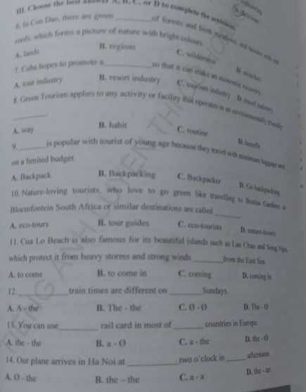 Choose the best anener A. B. C. or D to complete te wioos
6. In Con Dao, there are green _of forests and freh meldows, and lowao with s
roofs, which forms a picture of nature with bright coloun
B. regions
A. lands
C. wilderness
D. stertches
7. Cuba hopes to promote a_ so that it can make an comomic rory
A. tour industry B. resort industry C. tourism industry
D. trael indertry
_8. Grom Tourism applies to any activity or facility that operates in an envinmnally frondy
.
B. habit
A. way C. routine
D. beeft
9._ is popular with tourist of young age because they travel with misimum laggge and
on a limited budget.
A. Backpack B. Backpacking C. Backpacker
D. Go backpacking
_
10. Nature-loving tourists, who love to go green like travelling to Bonita Gardens in
Bloemfontein South Africa or similar destinations are called
A. eco-tours B. tour guides C. eco-tourists D. nature-lovers
11. Cua Lo Beach is also famous for its beautiful islands such as Lan Chau and Song Nga,
which protect it from heavy storms and strong winds _from the East Sea.
A. to come B. to come in C. coming D. coming is
12._ train times are different on_ Sundays.
A. A=th B. The - the C. 0-0 D. The - 0
_
13. You can use rail card in most of _countries in Europe.
A. the - the B. a-θ C. a - the D. the - Ø
14. Our plane arrives in Ha Noi at _two o°clock in _afternoon
D. the - an
A. Ø - the B. the - the C. a-a