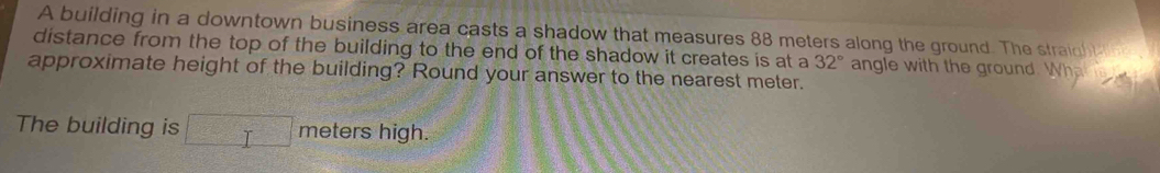 A building in a downtown business area casts a shadow that measures 88 meters along the ground. The straight 
distance from the top of the building to the end of the shadow it creates is at a 32°
approximate height of the building? Round your answer to the nearest meter. angle with the ground. W a 
The building is □ meters high.