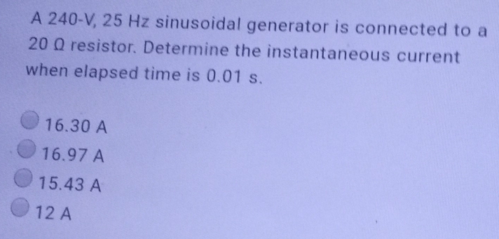 A 240-V, 25 Hz sinusoidal generator is connected to a
20 Ω resistor. Determine the instantaneous current
when elapsed time is 0.01 s.
16.30 A
16.97 A
15.43 A
12 A