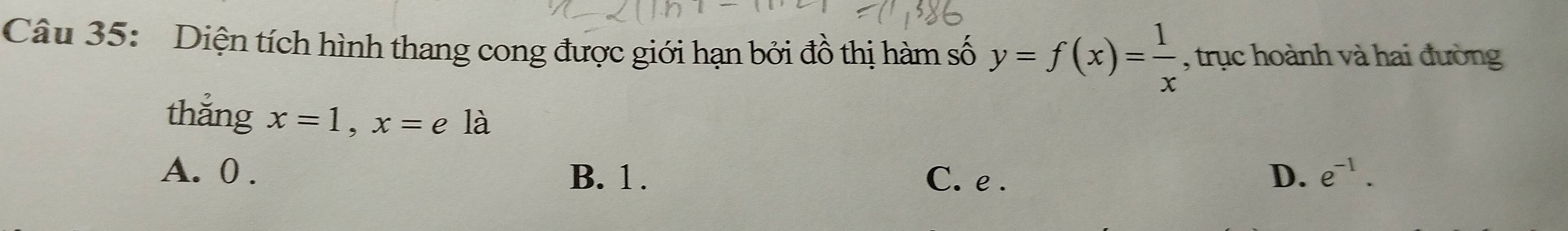 Diện tích hình thang cong được giới hạn bởi đồ thị hàm số y=f(x)= 1/x  , trục hoành và hai đường
thắng x=1, x=e là
A. 0. B. 1. C. e. D. e^(-1).