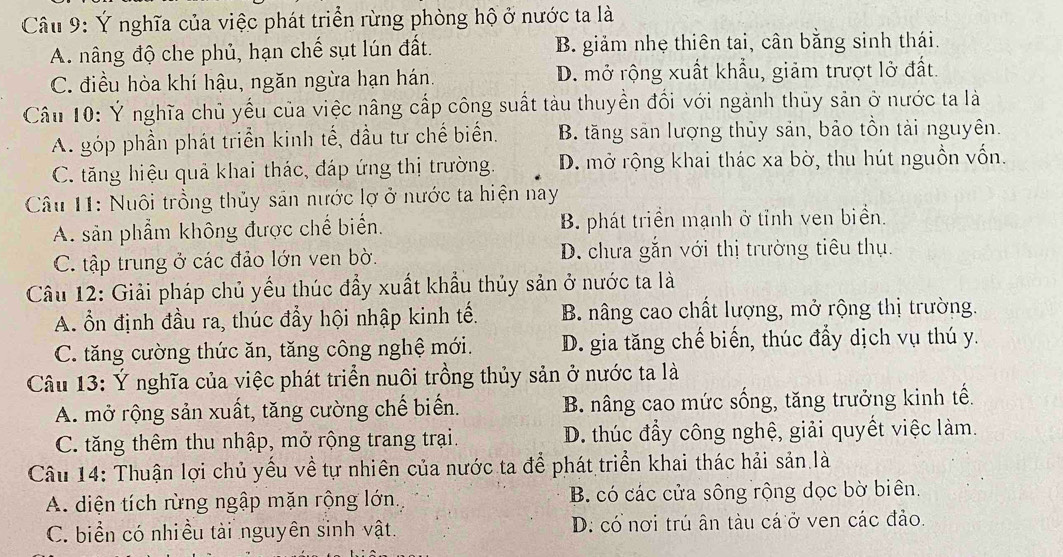 Ý nghĩa của việc phát triển rừng phòng hộ ở nước ta là
A. nâng độ che phủ, hạn chế sụt lún đất. B. giảm nhẹ thiên tai, cân bằng sinh thái.
C. điều hòa khí hậu, ngăn ngừa hạn hán. D. mở rộng xuất khẩu, giảm trượt lở đất.
Câu 10: Ý nghĩa chủ yếu của việc nâng cấp công suất tàu thuyền đối với ngành thủy sản ở nước ta là
A. góp phần phát triển kinh tế, đầu tư chế biển. B. tăng sản lượng thủy sản, bảo tồn tài nguyên.
C. tăng hiệu quả khai thác, đáp ứng thị trường. D. mở rộng khai thác xa bờ, thu hút nguồn vốn.
Câu 11: Nuôi trồng thủy sản nước lợ ở nước ta hiện nay
A. sản phẩm không được chế biển. B. phát triền mạnh ở tỉnh ven biển.
C. tập trung ở các đảo lớn ven bờ. D. chưa gắn với thị trường tiêu thụ.
Câu 12: Giải pháp chủ yếu thúc đầy xuất khẩu thủy sản ở nước ta là
A. Ổn định đầu ra, thúc đẩy hội nhập kinh tế. B. nâng cao chất lượng, mở rộng thị trường.
C. tăng cường thức ăn, tăng công nghệ mới. D. gia tăng chế biến, thúc đẩy dịch vụ thú y.
Câu 13: Ý nghĩa của việc phát triển nuôi trồng thủy sản ở nước ta là
A. mở rộng sản xuất, tăng cường chế biến. B. nâng cao mức sống, tăng trưởng kinh tế.
C. tăng thêm thu nhập, mở rộng trang trại. D. thúc đầy công nghệ, giải quyết việc làm.
Câu 14: Thuận lợi chủ yếu về tự nhiên của nước ta để phát triển khai thác hải sản là
A. diện tích rừng ngập mặn rộng lớn B. có các cửa sông rộng dọc bờ biên.
C. biển có nhiều tài nguyên sinh vật. D: có nơi trú ân tàu cá ở ven các đảo.