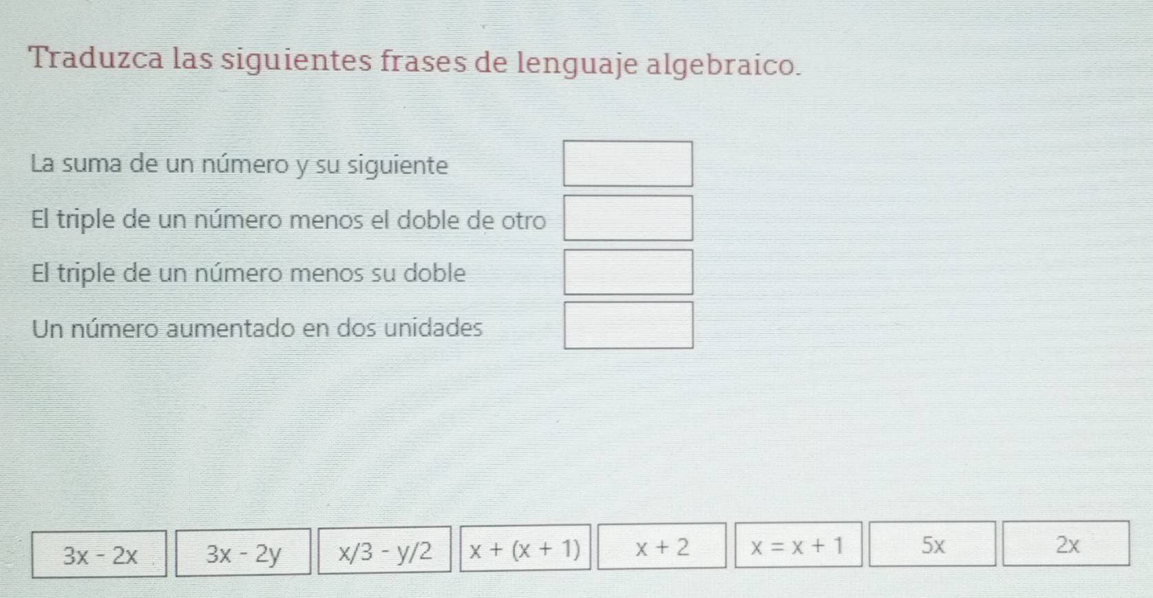 Traduzca las siguientes frases de lenguaje algebraico.
La suma de un número y su siguiente
El triple de un número menos el doble de otro
El triple de un número menos su doble
Un número aumentado en dos unidades
3x-2x 3x-2y x/3-y/2 x+(x+1) x+2 x=x+1
5x
2x