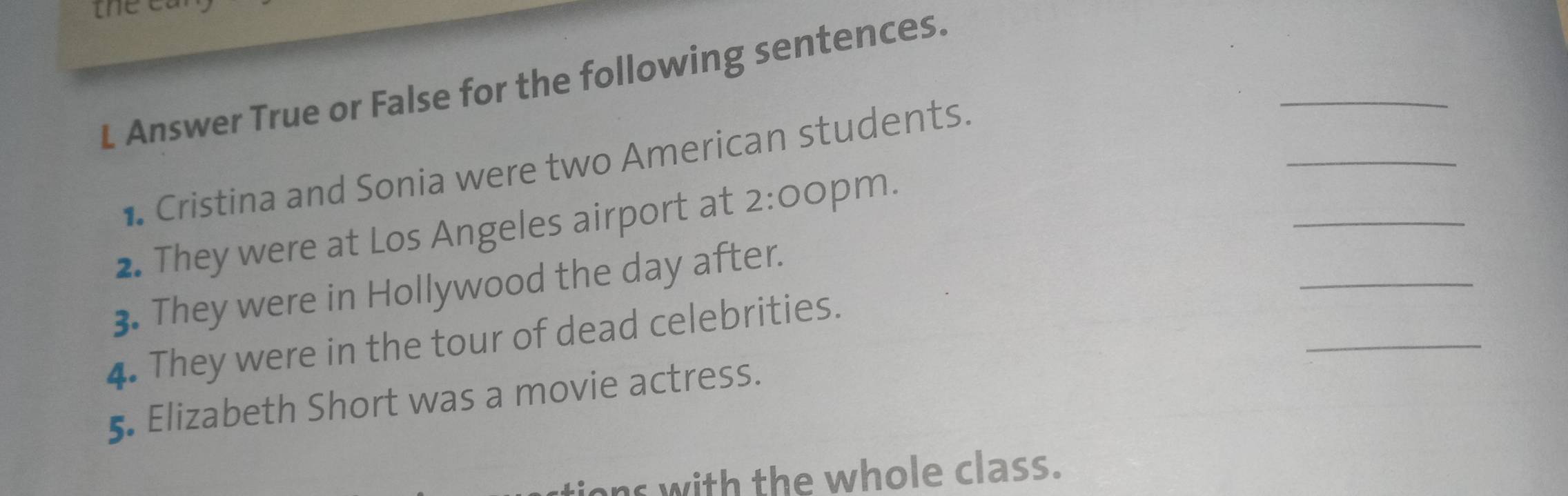 the e 
_ 
L Answer True or False for the following sentences. 
_ 
_ 
• Cristina and Sonia were two American students. 
_ 
2. They were at Los Angeles airport at 2:0 C pm. 
_ 
3. They were in Hollywood the day after. 
4. They were in the tour of dead celebrities. 
5 Elizabeth Short was a movie actress. 
ions with the whole class.