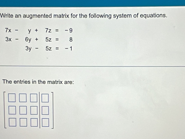 Write an augmented matrix for the following system of equations.
7x-y+7z=-9
3x-6y+5z=8
3y-5z=-1
The entries in the matrix are:
beginbmatrix □ &□ &□  □ &□ &□  □ &□ &□ endbmatrix