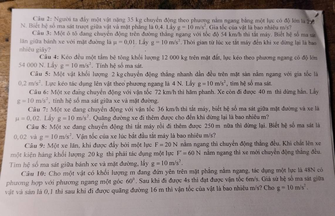 Người ta đầy một vật nặng 35 kg chuyển động theo phương nằm ngang bằng một lực có độ lớn là 2:8
N. Biết hệ số ma sát trượt giữa vật và mặt phẳng là 0,4. Lấy g=10m/s^2. Gia tốc của vật là bao nhiêu m/s?
Câu 3: Một ô tô đang chuyển động trên đường thắng ngang với tốc độ 54 km/h thì tắt máy. Biết hệ số ma sát
lãn giữa bánh xe với mặt đường là mu =0,01. Lấy g=10m/s^2 Thời gian từ lúc xe tắt máy đến khi xe dừng lại là bao
nhiêu giây?
Câu 4: Kéo đều một tấm bê tông khối lượng 12 000 kg trên mặt đất, lực kéo theo phương ngang có độ lớn
54 000 N. Lấy g=10m/s^2. Tính hệ số ma sát.
Câu 5: Một vật khối lượng 2 kg chuyển động thẳng nhanh dần đều trên mặt sàn nằm ngang với gia tốc là
0,2m/s^2.  Lực kéo tác dụng lên vật theo phương ngang là 4 N. Lấy g=10m/s^2 , tìm hệ số ma sát.
Câu 6: Một xe đang chuyển động với vận tốc 72 km/h thì hãm phanh. Xe còn đi được 40 m thì dừng hẳn. Lấy
g=10m/s^2 , tính hệ số ma sát giữa xe và mặt đường.
Câu 7: Một xe đang chuyển động với vận tốc 36 km/h thì tắt máy, biết hệ số ma sát giữa mặt đường và xe là
mu =0,02. Lấy g=10m/s^2 Quãng đường xe đi thêm được cho đến khi dừng lại là bao nhiêu m?
Câu 8: Một xe đang chuyển động thì tắt máy rồi đi thêm được 250 m nữa thì dừng lại. Biết hệ số ma sát là
0,02 và g=10m/s^2. Vận tốc của xe lúc bắt đầu tắt máy là bao nhiêu m/s?
Câu 9: Một xe lăn, khi được đẩy bởi một lực F=20N nằm ngang thì chuyền động thẳng đều. Khi chất lên xe
một kiện hàng khối lượng 20 kg thì phải tác dụng một lực F'=60N nằm ngang thì xe mới chuyển động thẳng đều.
Tim hệ số ma sát giữa bánh xe và mặt đường, lấy g=10m/s^2.
Câu 10: Cho một vật có khối lượng m đang đứn yên trên mặt phẳng nằm ngang, tác dụng một lực là 48N có
phương hợp với phương ngang một góc 60°. Sau khi đi được 4s thì đạt được vận tốc 6m/s. Giả sử hệ số ma sát giữa
vật và sản là 0,1 thì sau khi đi được quãng đường 16 m thì vận tốc của vật là bao nhiêu m/s? Cho g=10m/s^2.