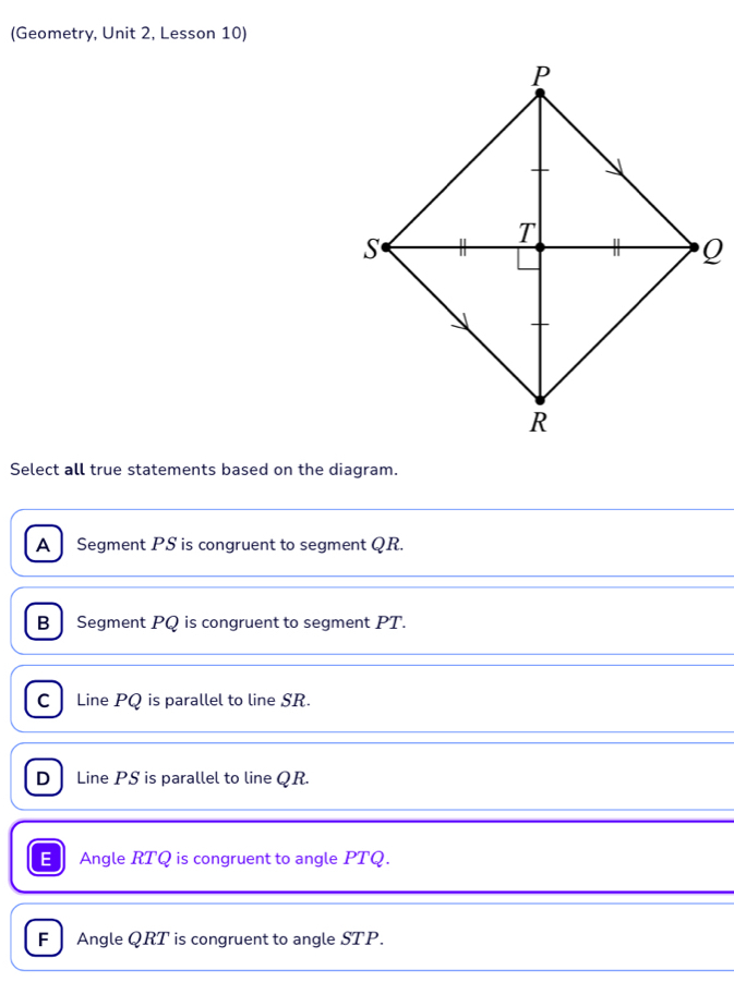 (Geometry, Unit 2, Lesson 10)
Select all true statements based on the diagram.
A Segment PS is congruent to segment QR.
B Segment PQ is congruent to segment PT.
C Line PQ is parallel to line SR.
D Line PS is parallel to line QR.
Angle RTQ is congruent to angle PTQ.
F Angle QRT is congruent to angle STP.