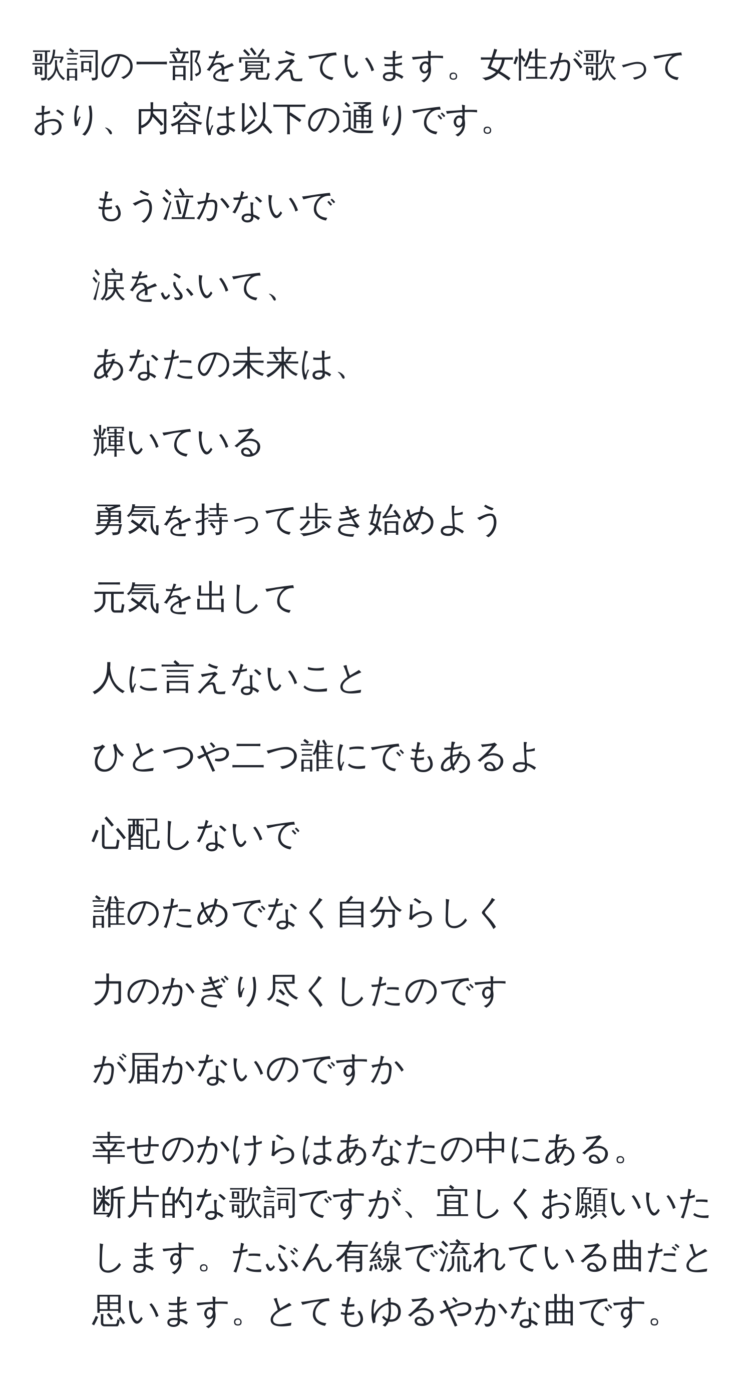 歌詞の一部を覚えています。女性が歌っており、内容は以下の通りです。  
- もう泣かないで  
- 涙をふいて、  
- あなたの未来は、  
- 輝いている  
- 勇気を持って歩き始めよう  
- 元気を出して  
- 人に言えないこと  
- ひとつや二つ誰にでもあるよ  
- 心配しないで  
- 誰のためでなく自分らしく  
- 力のかぎり尽くしたのです  
- が届かないのですか  
- 幸せのかけらはあなたの中にある。  
断片的な歌詞ですが、宜しくお願いいたします。たぶん有線で流れている曲だと思います。とてもゆるやかな曲です。