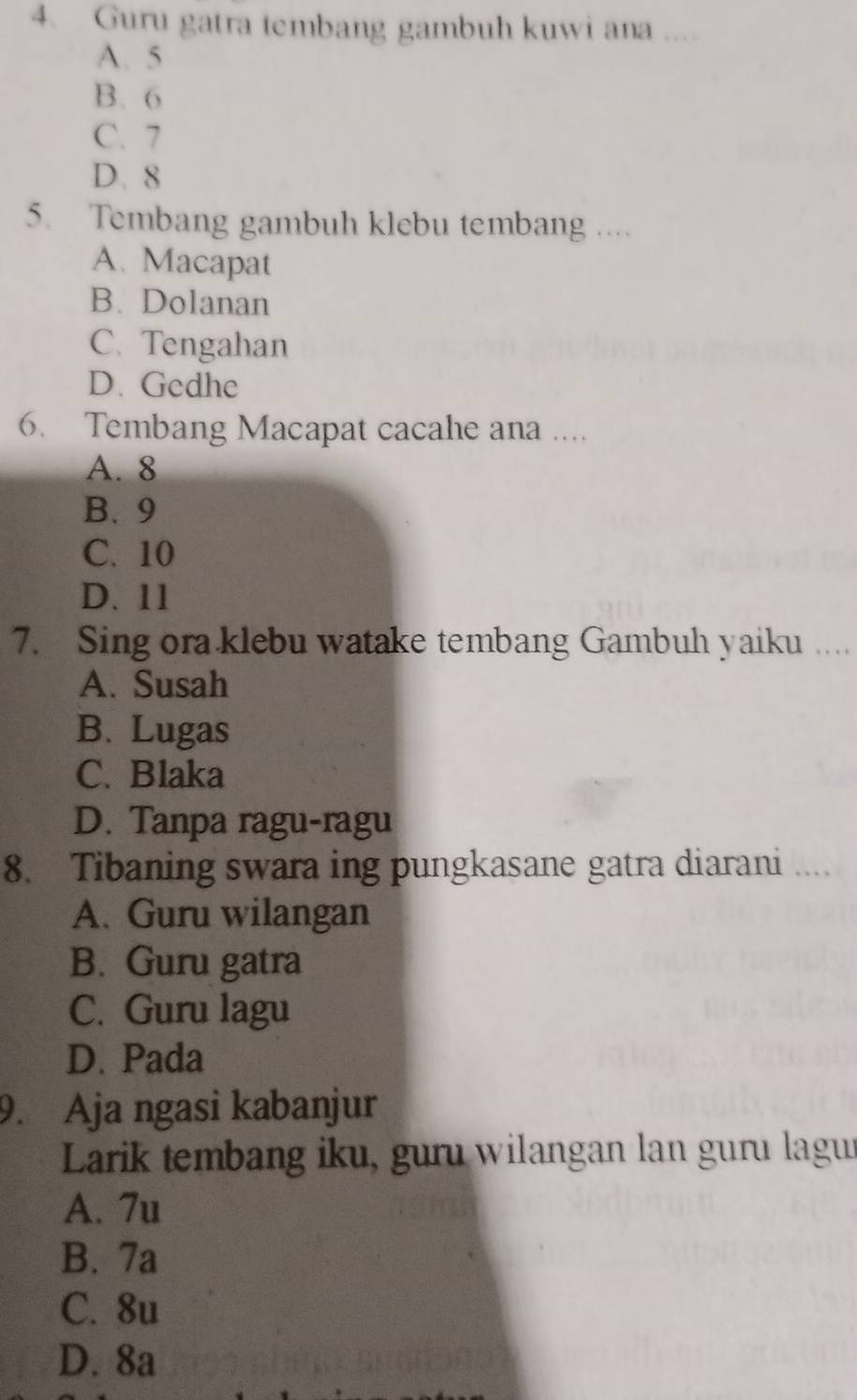 Guru gatra tembang gambuh kuwi ana ....
A. 5
B. 6
C. 7
D. 8
5. Tembang gambuh klebu tembang ....
A. Macapat
B. Dolanan
C. Tengahan
D. Gedhe
6. Tembang Macapat cacahe ana ....
A. 8
B. 9
C. 10
D. 11
7. Sing ora klebu watake tembang Gambuh yaiku …
A. Susah
B. Lugas
C. Blaka
D. Tanpa ragu-ragu
8. Tibaning swara ing pungkasane gatra diarani ....
A. Guru wilangan
B. Guru gatra
C. Guru lagu
D. Pada
9. Aja ngasi kabanjur
Larik tembang iku, guru wilangan lan guru lagu
A. 7u
B. 7a
C. 8u
D. 8a