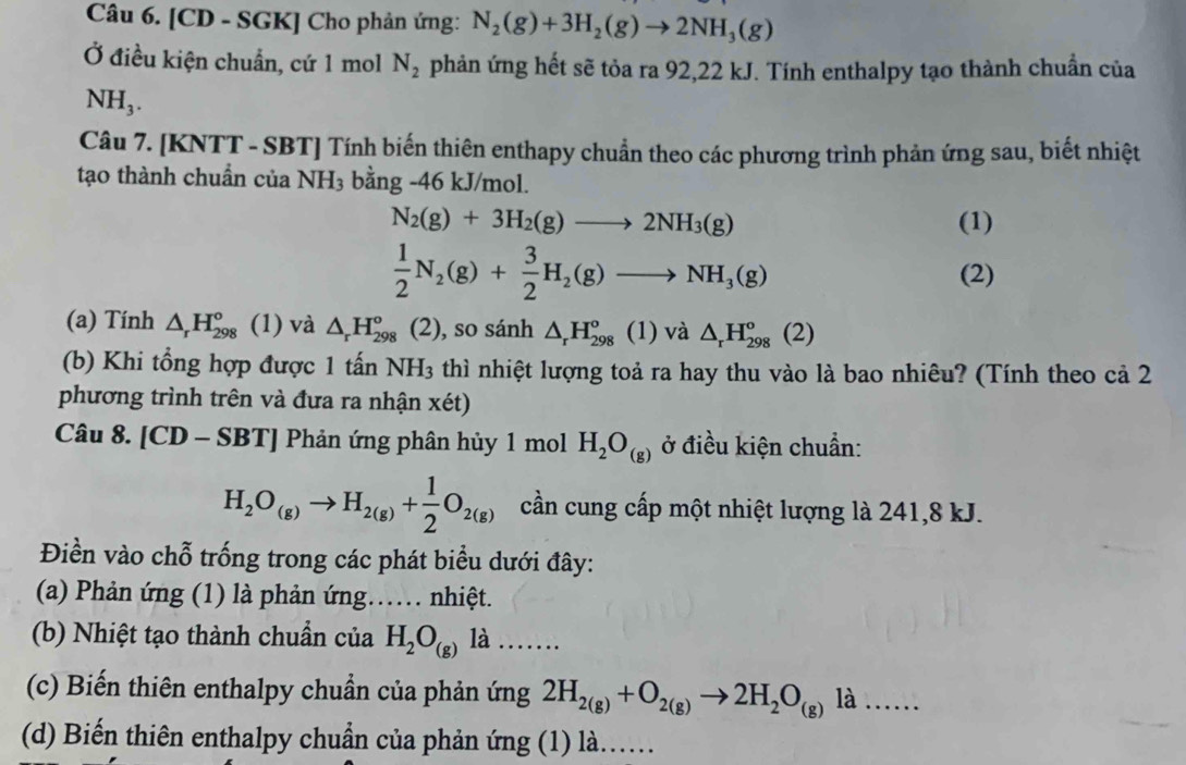 [CD - SGK] Cho phản ứng: N_2(g)+3H_2(g)to 2NH_3(g)
Ở điều kiện chuẩn, cứ 1 mol N_2 phản ứng hết sẽ tỏa ra 92,22 kJ. Tính enthalpy tạo thành chuẩn của
NH_3.
Câu 7. [KNTT - SBT] Tính biến thiên enthapy chuẩn theo các phương trình phản ứng sau, biết nhiệt
tạo thành chuẩn của NH_3 bằng -46 kJ/mol.
N_2(g)+3H_2(g)to 2NH_3(g) (1)
 1/2 N_2(g)+ 3/2 H_2(g)to NH_3(g) (2)
(a) Tính △ _rH_(298)° (1) và △ _rH_(298)° (2), so sánh △ _rH_(298)°(1) sqrt(a) △ _rH_(298)°(2)
(b) Khi tổng hợp được 1 tấn NH_3 thì nhiệt lượng toả ra hay thu vào là bao nhiêu? (Tính theo cả 2
phương trình trên và đưa ra nhận xét)
Câu 8. [CD-SBT] Phản ứng phân hủy 1 mol H_2O_(g) ở điều kiện chuẩn:
H_2O_(g)to H_2(g)+ 1/2 O_2(g) cần cung cấp một nhiệt lượng là 241,8 kJ.
Điền vào chỗ trống trong các phát biểu dưới đây:
(a) Phản ứng (1) là phản ứng…… nhiệt.
(b) Nhiệt tạo thành chuẩn của H_2O_(g) là .....
(c) Biến thiên enthalpy chuẩn của phản ứng 2H_2(g)+O_2(g)to 2H_2O_(g)la.....
(d) Biến thiên enthalpy chuẩn của phản ứng (1) là..