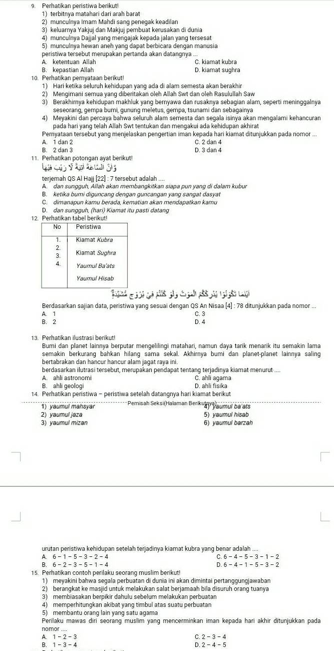 Perhatikan peristiwa berikut!
1) terbitnya matahari dari arah barat
2) munculnya Imam Mahdi sang penegak keadilan
3) keluarnya Yakjuj dan Makjuj pembuat kerusakan di dunia
4) munculnya Dajjal yang mengajak kepada jalan yang tersesat
5) munculnya hewan aneh yang dapat berbicara dengan manusia
peristiwa tersebut merupakan pertanda akan datangnya ...
A. ketentuan Allah C. kiamat kubra
B. kepastian Allah D. kiamat sughra
10. Perhatikan pernyataan berikut!
1) Hari ketika seluruh kehidupan yang ada di alam semesta akan berakhir
2) Mengimani semua yang diberitakan oleh Allah Swt dan oleh Rasulullah Saw
3) Berakhirnya kehidupan makhluk yang bernyawa dan rusaknya sebagian alam, seperti meninggalnya
seseorang, gempa bumi, gunung meletus, gempa, tsunami dan sebagainya
4) Meyakini dan percaya bahwa seluruh alam semesta dan segala isinya akan mengalami kehancuran
pada hari yang telah Allah Swt tentukan dan mengakui ada kehidupan akhirat
Pernyataan tersebut yang menjelaskan pengertian iman kepada hari kiamat ditunjukkan pada nomor ...
A. 1 dan 2 C. 2 dan 4
B. 2 dan 3 D. 3 dan 4
11. Perhatikan potongan ayat berikut!
terjemah QS Al Hajj [22] : 7 tersebut adalah ....
A. dan sungguh, Allah akan membangkitkan siapa pun yang di dalam kubur
B. ketika bumi diguncang dengan guncangan yang sangat dasyat
C. dimanapun kamu berada, kematian akan mendapatkan kamu
D. dan sungguh, (hari) Kiamat itu pasti datang
12. Perhatikan tabel berikut!
                     
Berdasarkan sajian data, peristiwa yang sesuai dengan QS An Nisaa (4] : 78 ditunjukkan pada nomor ...
A. 1 C. 3
B. 2 D. 4
13. Perhatikan ilustrasi berikut!
Bumi dan planet lainnya berputar mengelilingi matahari, namun daya tarik menarik itu semakin lama
semakin berkurang bahkan hilang sama sekal. Akhirnya bumi dan planet-planet lainnya saling
bertabrakan dan hancur hancur alam jagat raya ini.
berdasarkan ilutrasi tersebut, merupakan pendapat tentang terjadinya kiamat menurut ....
A. ahli astronomi C. ahli agama
B. ahli geologi D. ahli fisika
14. Perhatikan peristiwa - peristiwa setelah datangnya hari kiamat berikut
1) yaumul mahsyar *Pemisah Seksi(Halaman Berikuthy aumul ba ats
2) yaumul jaza 5) yaumul hisab
3) yaumul mizan 6) yaumul barzah
urutan peristiwa kehidupan setelah terjadinya kiamat kubra yang benar adalah ....
A. 6-1-5-3-2-4 C. 6-4-5-3-1-2
B. 6-2-3-5-1-4 D.6-4-1-5-3-2
15. Perhatikan contoh perilaku seorang muslim berikut!
1) meyakini bahwa segala perbuatan di dunia ini akan dimintai pertanggungjawaban
2) berangkat ke masjid untuk melakukan salat berjamaah bila disuruh orang tuanya
3) membiasakan berpikir dahulu sebelum melakukan perbuatan
4) memperhitungkan akibat yang timbul atas suatu perbuatan
5) membantu orang lain yang satu agama
Perilaku mawas diri seorang muslim yang mencerminkan iman kepada hari akhir ditunjukkan pada
nomor ....
A. 1 - 2 - 3 C. 2-3-4
B. 1 - 3 - 4 D. 2-4-5