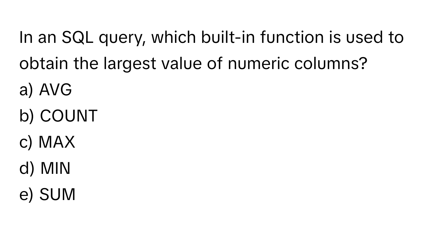 In an SQL query, which built-in function is used to obtain the largest value of numeric columns?

a) AVG
b) COUNT
c) MAX
d) MIN
e) SUM