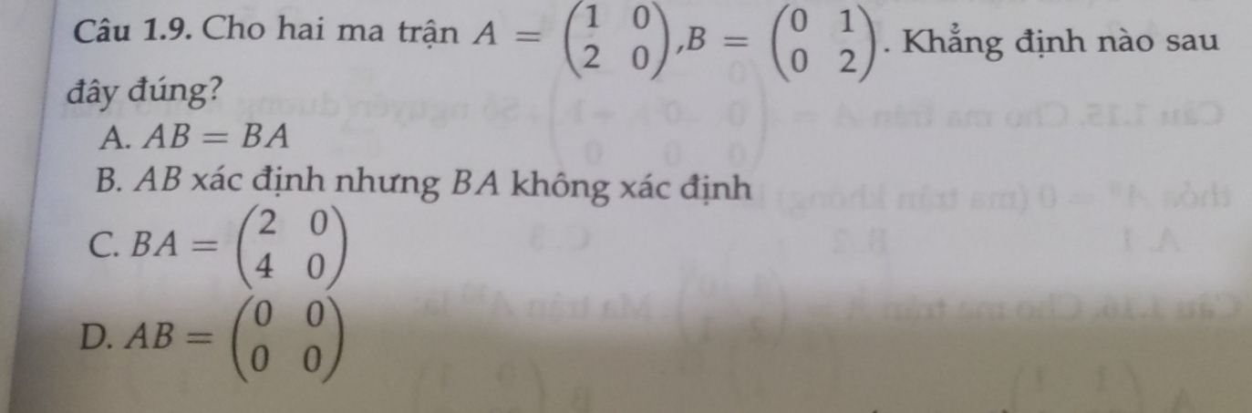 Cho hai ma trận A=beginpmatrix 1&0 2&0endpmatrix , B=beginpmatrix 0&1 0&2endpmatrix. Khẳng định nào sau
đây đúng?
A. AB=BA
B. AB xác định nhưng BA không xác định
C. BA=beginpmatrix 2&0 4&0endpmatrix
D. AB=beginpmatrix 0&0 0&0endpmatrix