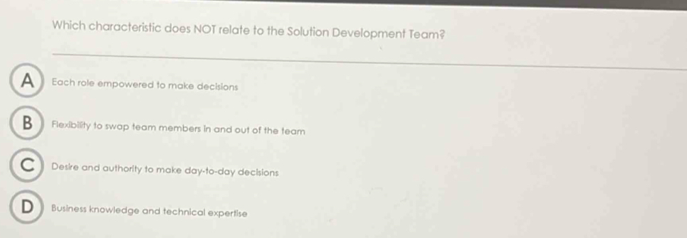 Which characteristic does NOT relate to the Solution Development Team?
A Each role empowered to make decisions
B Flexibility to swap team members in and out of the team
● Desire and authority to make day-to-day decisions
D Business knowledge and technical expertise