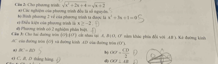 Cho phương trình: sqrt(x^2+2x+4)=sqrt(x+2)
a) Các nghiệm của phương trinh đều là số nguyên.
b) Bình phương 2 về của phương trình ta được là x^2+3x+1=0
c) Điều kiện của phương trình là x≥ -2
đ) Phương trình có 2 nghiệm phân biệt.
Câu 3: Cho hai đường tròn (O);(O') cắt nhau tại A, B(O,O' nằm khác phía đối với AB ). Kẻ đường kính
AC của đường tròn (O) và đường kính AD của đường tròn (O'endpmatrix .).
a) BC=BD
b) OO= CD/2 
c) C, B, D thắng hàng. d) OO'⊥ AB