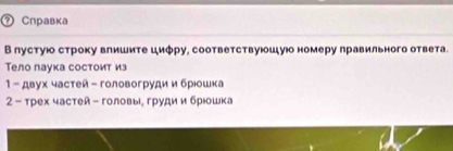 ② Справка 
В пустуюо строку влишите циφру, соответствуюошуюо номеру лравильного ответа. 
Тело паука состоит из 
1 - двух частей- головогрудиибрюошка 
2 - трех частей - головые груди и брюошка